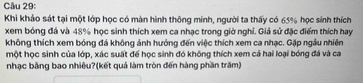 Khi khảo sát tại một lớp học có màn hình thông minh, người ta thấy có 65% học sinh thích 
xem bóng đá và 48% học sinh thích xem ca nhạc trong giờ nghỉ. Giả sử đặc điểm thích hay 
không thích xem bóng đá không ảnh hưởng đến việc thích xem ca nhạc. Gặp ngẫu nhiên 
một học sinh của lớp, xác suất đế học sinh đó không thích xem cả hai loại bóng đá và ca 
nhạc băng bao nhiêu?(kết quả làm tròn đến hàng phần trăm)