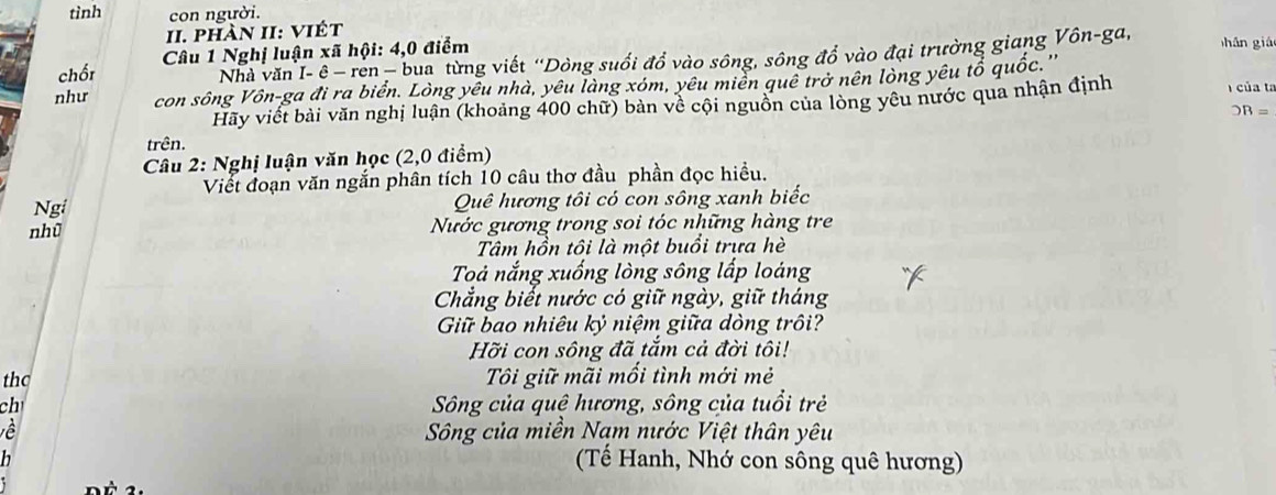 tình con người. 
II. phàn II: viết 
chốt Câu 1 Nghị luận xã hội: 4, 0 điểm hān giá 
Nhà văn I- ê − ren −bua từng viết “Dòng suối đổ vào sông, sông đổ vào đại trường giang Vôn-ga, 
như con sông Vôn-ga đi ra biển. Lòng yêu nhà, yêu làng xóm, yêu miền quê trở nên lòng yêu tổ quốc. '' 
Hãy viết bài văn nghị luận (khoảng 400 chữ) bản về cội nguồn của lòng yêu nước qua nhận định 
của ta
OB=
trên. 
Câu 2: Nghị luận văn học (2,0 điểm) 
Viết đoạn văn ngắn phân tích 10 câu thơ đầu phần đọc hiều. 
Ngi Quê hương tôi có con sông xanh biếc 
nhù Nước gương trong soi tóc những hàng tre 
Tâm hồn tôi là một buổi trưa hè 
Toả nắng xuống lòng sông lấp loáng 
Chẳng biết nước có giữ ngày, giữ tháng 
Giữ bao nhiêu kỷ niệm giữa dòng trôi? 
Hỡi con sông đã tắm cả đời tôi! 
the Tôi giữ mãi mối tình mới mẻ 
ch Sông của quê hương, sông của tuổi trẻ 
về Sông của miền Nạm nước Việt thân yêu 
h 
(Tế Hanh, Nhớ con sông quê hương)