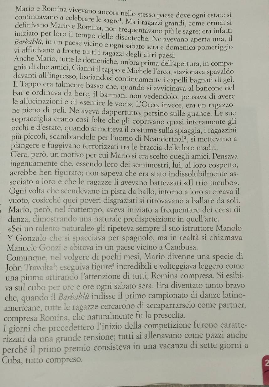 Mario e Romina vivevano ancora nello stesso paese dove ogni estate si
continuavano a celebrare le sagre¹. Ma i ragazzi grandi, come ormai si
definivano Mario e Romina, non frequentavano più le sagre; era infatti
iniziato per loro il tempo delle discoteche. Ne avevano aperta una, il
Barbablù, in un paese vicino e ogni sabato sera e domenica pomeriggio
vi affluivano a frotte tutti i ragazzi degli altri paesi.
Anche Mario, tutte le domeniche, un’ora prima dell’apertura, in compa-
gnia di due amici, Gianni il tappo e Michele l’orco, stazionava spavaldo
davanti all’ingresso, lisciandosi continuamente i capelli bagnati di gel.
Il Tappo era talmente basso che, quando si avvicinava al bancone del
bar e ordinava da bere, il barman, non vedendolo, pensava di avere
le allucinazioni e di «sentire le voci». Ľ'Orco, invece, era un ragazzo-
ne pieno di peli. Ne aveva dappertutto, persino sulle guance. Le sue
sopracciglia erano così folte che gli coprivano quasi interamente gli
occhi e d’estate, quando si metteva il costume sulla spiaggia, i ragazzini
più piccoli, scambiandolo per l’uomo di Neanderthal², si mettevano a
piangere e fuggivano terrorizzati tra le braccia delle loro madri.
C’era, però, un motivo per cui Mario si era scelto quegli amici. Pensava
ingenuamente che, essendo loro dei semimostri, lui, al loro cospetto,
avrebbe ben figurato; non sapeva che era stato indissolubilmente as-
sociato a loro e che le ragazze li avevano battezzati «Il trio incubo».
Ogni volta che scendevano in pista da ballo, intorno a loro si creava il
vuoto, cosicché quei poveri disgraziati si ritrovavano a ballare da soli.
Mario, però, nel frattempo, aveva iniziato a frequentare dei corsi di
danza, dimostrando una naturale predisposizione in quell’arte.
«Sei un talento naturale» gli ripeteva sempre il suo istruttore Manolo
Y Gonzalo che si spacciava per spagnolo, ma in realtà si chiamava
Manuele Gonzi e abitava in un paese vicino a Cambusa.
Comunque, nel volgere di pochi mesi, Mario divenne una specie di
John Travolta’; eseguiva figure⁴ incredibili e volteggiava leggero come
una piuma attirando l’attenzione di tutti, Romina compresa. Si esibi-
va sul cubo per ore e ore ogni sabato sera. Era diventato tanto bravo
che, quando il Barbablù indisse il primo campionato di danze latino-
americane, tutte le ragazze cercarono di accaparrarselo come partner,
compresa Romina, che naturalmente fu la prescelta.
I giorni che precedettero l’inizio della competizione furono caratte-
rizzati da una grande tensione; tutti si allenavano come pazzi anche
perché il primo premio consisteva in una vacanza di sette giorni a
Cuba, tutto compreso.
2