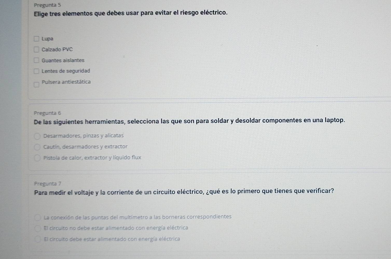 Pregunta 5
Elige tres elementos que debes usar para evitar el riesgo eléctrico.
Lupa
Calzado PVC
Guantes aislantes
Lentes de seguridad
Pulsera antiestática
Pregunta 6
De las siguientes herramientas, selecciona las que son para soldar y desoldar componentes en una laptop.
Desarmadores, pinzas y alicatas
Cautín, desarmadores y extractor
Pistola de calor, extractor y líquido flux
Pregunta 7
Para medir el voltaje y la corriente de un circuito eléctrico, ¿qué es lo primero que tienes que verificar?
La conexión de las puntas del multímetro a las borneras correspondientes
El circuito no debe estar alimentado con energía eléctrica
El circuito debe estar alimentado con energía eléctrica