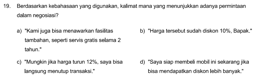 Berdasarkan kebahasaan yang digunakan, kalimat mana yang menunjukkan adanya permintaan
dalam negosiasi?
a) "Kami juga bisa menawarkan fasilitas b) "Harga tersebut sudah diskon 10%, Bapak."
tambahan, seperti servis gratis selama 2
tahun."
c) "Mungkin jika harga turun 12%, saya bisa d) "Saya siap membeli mobil ini sekarang jika
langsung menutup transaksi." bisa mendapatkan diskon lebih banyak."