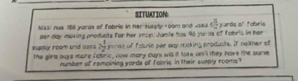 SITUATION: 
Niki! has 188 yards of fabric in her sucply room and uses 6 3/4  yards of fabric 
per day maxing products for her snop. Jamie has 96 yards of fabric in her 
supply room and usea 2 1/2  yords of fobrie par ony moking produsts. If neither of 
the girls buys more fabric, now many days will it toke uni'l they have the same 
number of remaining yards of fabric in their sunply rooms?