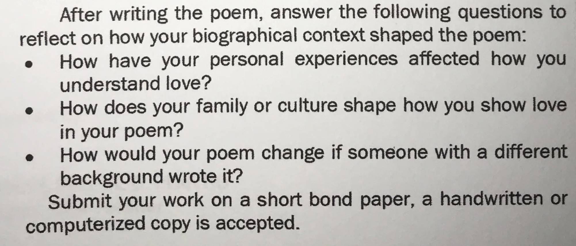 After writing the poem, answer the following questions to 
reflect on how your biographical context shaped the poem: 
How have your personal experiences affected how you 
understand love? 
How does your family or culture shape how you show love 
in your poem? 
How would your poem change if someone with a different 
background wrote it? 
Submit your work on a short bond paper, a handwritten or 
computerized copy is accepted.