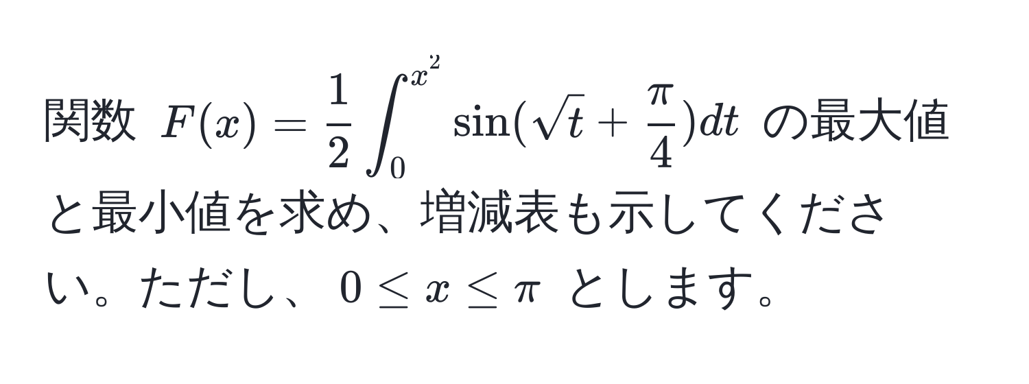 関数 $F(x) =  1/2  ∈t_0^(x^2) sin(sqrt(t) +  π/4 ) dt$ の最大値と最小値を求め、増減表も示してください。ただし、$0 ≤ x ≤ π$ とします。