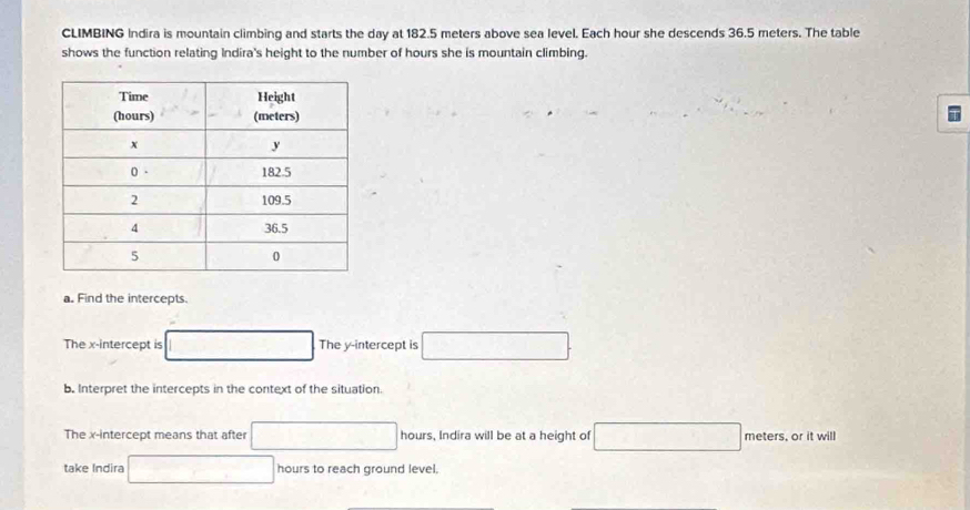 CLIMBING Indira is mountain climbing and starts the day at 182.5 meters above sea level. Each hour she descends 36.5 meters. The table 
shows the function relating Indira's height to the number of hours she is mountain climbing. 
a. Find the intercepts. 
The x-intercept is □ The y-intercept is □. 
b. Interpret the intercepts in the context of the situation. 
The x-intercept means that after □ hours, Indira will be at a height of □ meters, or it will 
take Indira □ hours to reach ground level.