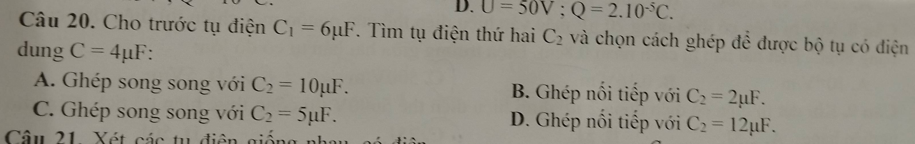 D. U=50V; Q=2.10^(-5)C. 
Câu 20. Cho trước tụ điện C_1=6mu F. Tìm tụ điện thứ hai C_2 và chọn cách ghép đề được bộ tụ có điện
dung C=4mu F
A. Ghép song song với C_2=10mu F. B. Ghép nổi tiếp với C_2=2mu F.
C. Ghép song song với C_2=5mu F. D. Ghép nối tiếp với C_2=12mu F. 
Câu 21 Xét các tu điện giống