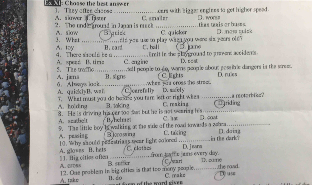 Ex XI: Choose the best answer
1. They often choose _cars with bigger engines to get higher speed.
A. slower B. faster C. smaller D. worse
2. The underground in Japan is much _than taxis or buses.
A. slow B. quick C. quicker D. more quick
3. What _did you use to play when you were six years old?
A. toy B. card C. ball D. game
4. There should be a _limit in the playground to prevent accidents.
A. speed B. time C. engine D. cost
5. The traffic._ a .tell people to do, warns people about possible dangers in the street.
A. jams B. signs C. lights D. rules
6. Always look……_ when you cross the street.
A. quicklyB. well C. carefully D. safely
7. What must you do before you turn left or right when _a motorbike?
A. holding B. taking C. making D.yriding
8. He is driving his car too fast but he is not wearing his._
A. seatbelt B. helmet C. hat D. coat
9. The little boy is walking at the side of the road towards a zebra._
A. passing B.)crossing C. taking D. doing
10. Why should pedestrians wear light colored _in the dark?
A. gloves B. hats C. clothes D. jeans
11. Big cities often _from traffic jams every day.
A. cross B. suffer C start D. come
12. One problem in big cities is that too many people._ the road.
A. take B. do C. make D use
form of the word given