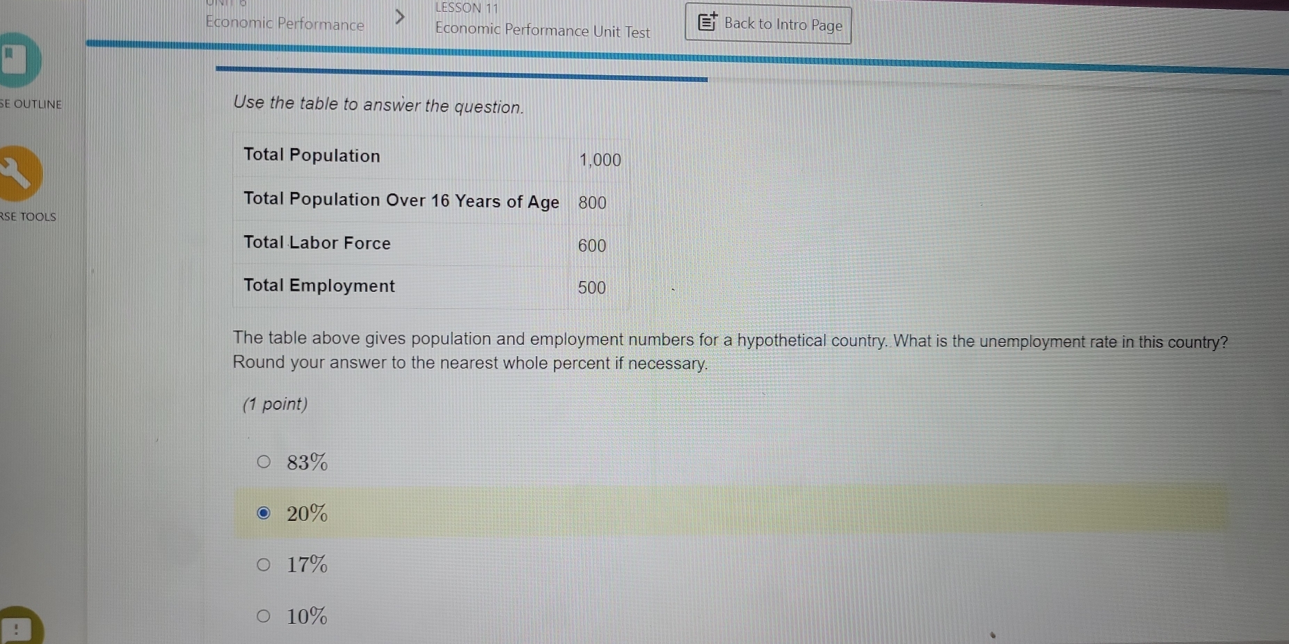 LESSON 11
Back to Intro Page
Economic Performance Economic Performance Unit Test
a
SE OUTLINE Use the table to answer the question.
Total Population 1,000
Total Population Over 16 Years of Age 800
RSE TOOLS
Total Labor Force 600
Total Employment 500
The table above gives population and employment numbers for a hypothetical country. What is the unemployment rate in this country?
Round your answer to the nearest whole percent if necessary.
(1 point)
83%
20%
17%
10%