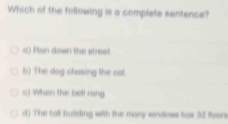 Which of the following is a complete sentence?
a) Flan down the street.
b) The dag chasing the cat
s) When the bell rang
d) The tall building with the many windows has 32 foor