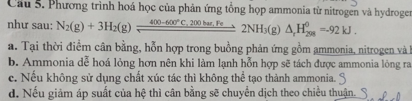 Phương trình hoá học của phản ứng tổng họp ammonia từ nitrogen và hydroger
như sau: N_2(g)+3H_2(g)frac 400-600°C,200bar,Fe2NH_3(g)△ _rH_(298)^0=-92kJ.
a. Tại thời điểm cân bằng, hỗn hợp trong buồng phản ứng gồm ammonia, nitrogen và h
b. Ammonia dễ hoá lỏng hơn nên khi làm lạnh hỗn hợp sẽ tách được ammonia lỏng ra
c. Nếu không sử dụng chất xúc tác thì không thể tạo thành ammonia.
d. Nếu giảm áp suất của hệ thì cân bằng sẽ chuyển dịch theo chiều thuận.