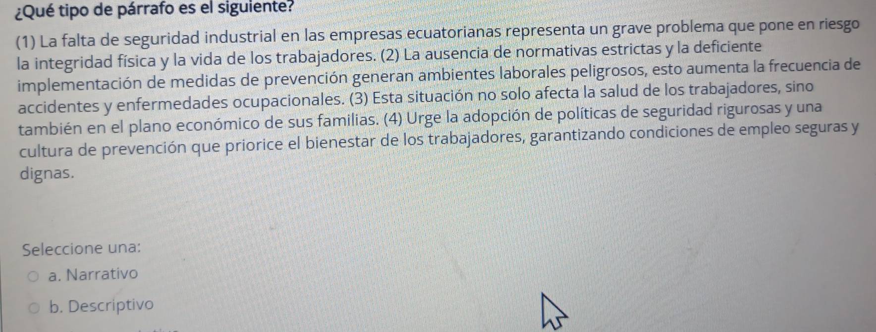 ¿Qué tipo de párrafo es el siguiente?
(1) La falta de seguridad industrial en las empresas ecuatorianas representa un grave problema que pone en riesgo
la integridad física y la vida de los trabajadores. (2) La ausencia de normativas estrictas y la deficiente
implementación de medidas de prevención generan ambientes laborales peligrosos, esto aumenta la frecuencia de
accidentes y enfermedades ocupacionales. (3) Esta situación no solo afecta la salud de los trabajadores, sino
también en el plano económico de sus familias. (4) Urge la adopción de políticas de seguridad rigurosas y una
cultura de prevención que priorice el bienestar de los trabajadores, garantizando condiciones de empleo seguras y
dignas.
Seleccione una:
a. Narrativo
b. Descriptivo