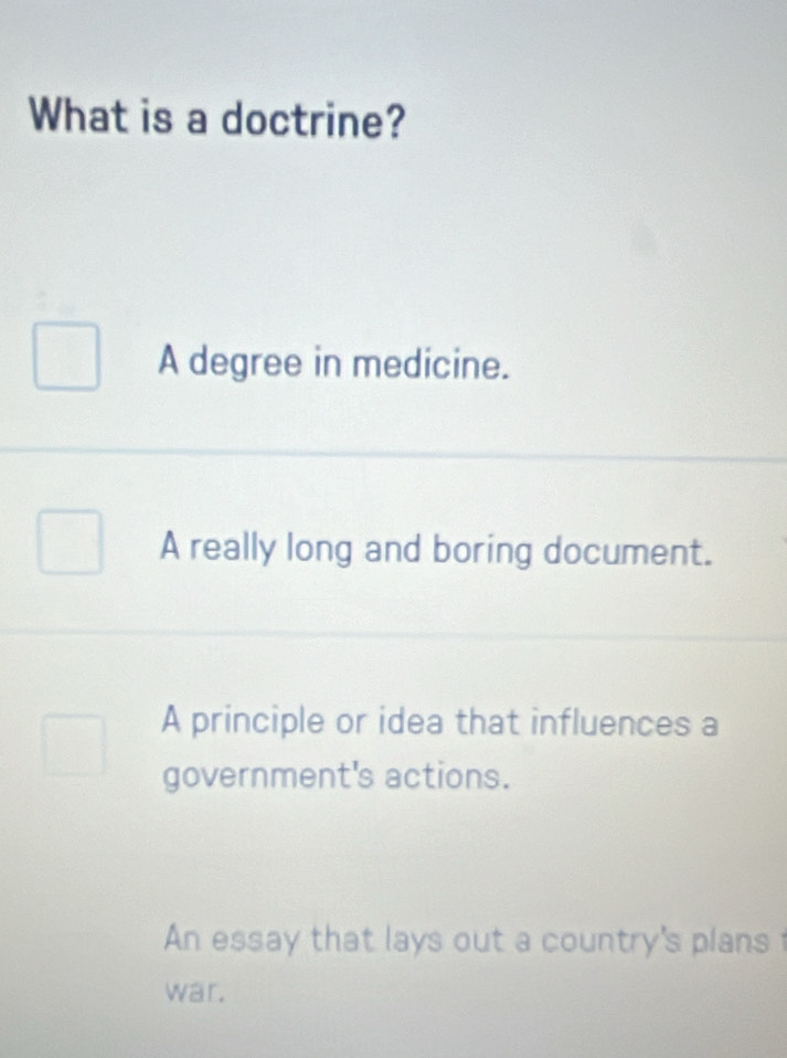 What is a doctrine?
A degree in medicine.
A really long and boring document.
A principle or idea that influences a
government's actions.
An essay that lays out a country's plans
war.