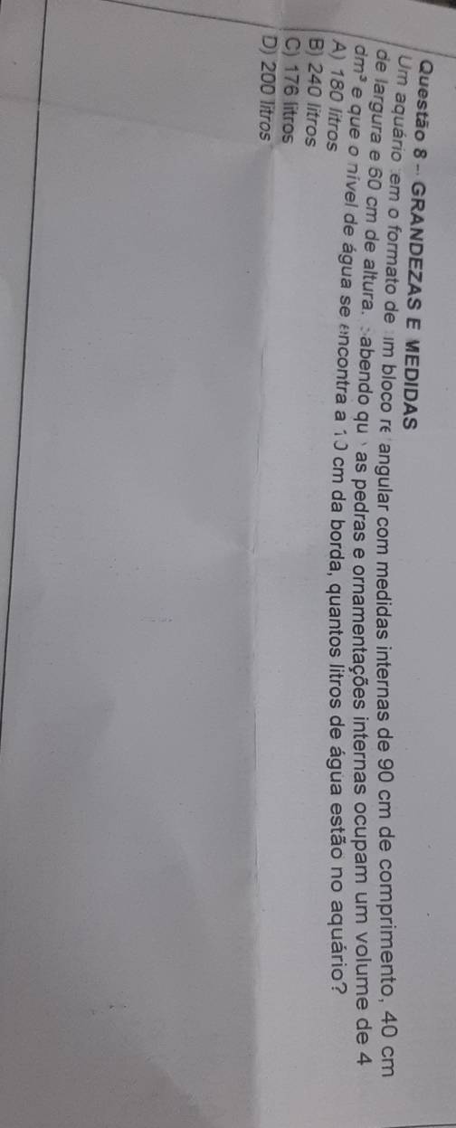 GRANDEZAS E MEDIDAS
Um aquário tem o formato de um bloco re angular com medidas internas de 90 cm de comprimento, 40 cm
de largura e 60 cm de altura. abendo quéas pedras e ornamentações internas ocupam um volume de 4
dm^3 e que o nível de água se encontra a 10 cm da borda, quantos litros de água estão no aquário?
A) 180 litros
B) 240 litros
C) 176 litros
D) 200 litros