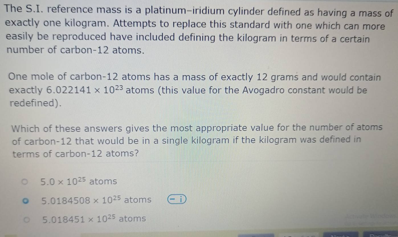 The S.I. reference mass is a platinum-iridium cylinder defined as having a mass of
exactly one kilogram. Attempts to replace this standard with one which can more
easily be reproduced have included defining the kilogram in terms of a certain
number of carbon- 12 atoms.
One mole of carbon-12 atoms has a mass of exactly 12 grams and would contain
exactly 6.022141* 10^(23) atoms (this value for the Avogadro constant would be
redefined).
Which of these answers gives the most appropriate value for the number of atoms
of carbon- 12 that would be in a single kilogram if the kilogram was defined in
terms of carbon- 12 atoms?
5.0* 10^(25) atoms
5.0184508* 10^(25) atoms A
5.018451* 10^(25)atoms