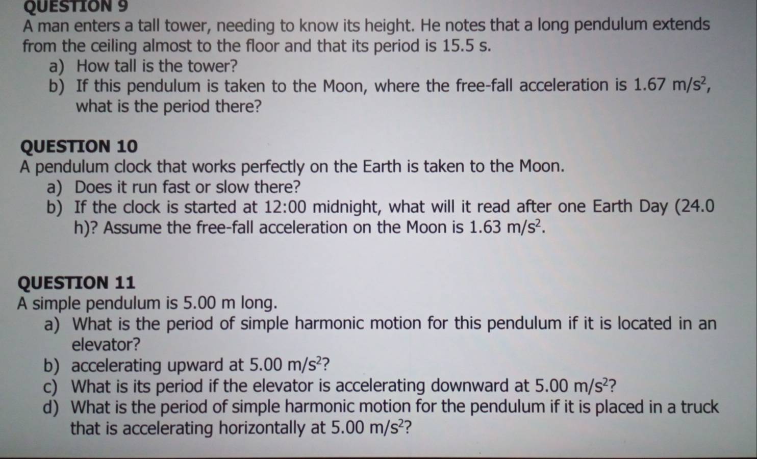 A man enters a tall tower, needing to know its height. He notes that a long pendulum extends 
from the ceiling almost to the floor and that its period is 15.5 s. 
a) How tall is the tower? 
b) If this pendulum is taken to the Moon, where the free-fall acceleration is 1.67m/s^2, 
what is the period there? 
QUESTION 10 
A pendulum clock that works perfectly on the Earth is taken to the Moon. 
a) Does it run fast or slow there? 
b) If the clock is started at 12:00 midnight, what will it read after one Earth Day (24.0 
h)? Assume the free-fall acceleration on the Moon is 1.63m/s^2. 
QUESTION 11 
A simple pendulum is 5.00 m long. 
a) What is the period of simple harmonic motion for this pendulum if it is located in an 
elevator? 
b accelerating upward at 5.00m/s^2 ? 
c) What is its period if the elevator is accelerating downward at 5.00m/s^2 2 
d) What is the period of simple harmonic motion for the pendulum if it is placed in a truck 
that is accelerating horizontally at 5.00m/s^2 ?