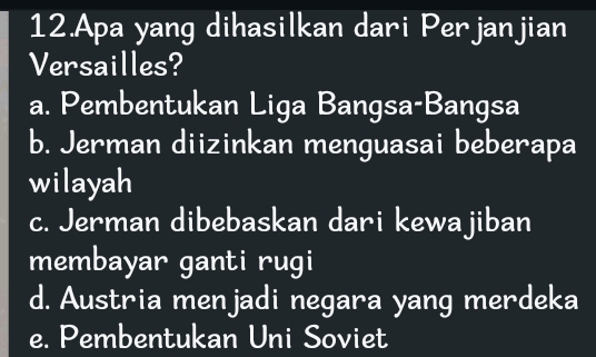 Apa yang dihasilkan dari Perjanjian
Versailles?
a. Pembentukan Liga Bangsa-Bangsa
b. Jerman diizinkan menguasai beberapa
wilayah
c. Jerman dibebaskan dari kewajiban
membayar ganti rugi
d. Austria menjadi negara yang merdeka
e. Pembentukan Uni Soviet