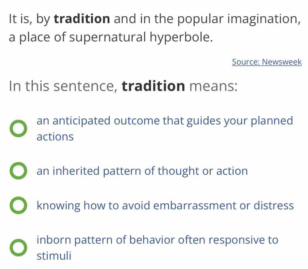 It is, by tradition and in the popular imagination,
a place of supernatural hyperbole.
Source: Newsweek
In this sentence, tradition means:
an anticipated outcome that guides your planned
actions
an inherited pattern of thought or action
knowing how to avoid embarrassment or distress
inborn pattern of behavior often responsive to
stimuli