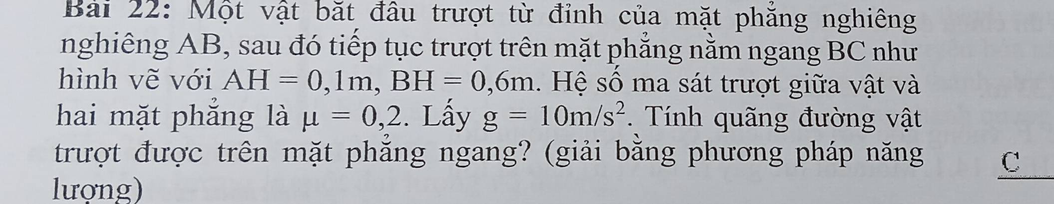 Một vật bặt đâu trượt từ đỉnh của mặt phăng nghiêng 
nghiêng AB, sau đó tiếp tục trượt trên mặt phẳng nằm ngang BC như 
hình vẽ với AH=0,1m, BH=0,6m. Hệ số ma sát trượt giữa vật và 
hai mặt phẳng là mu =0,2. Lấy g=10m/s^2. Tính quãng đường vật 
trượt được trên mặt phẳng ngang? (giải bằng phương pháp năng 
C 
lượng)