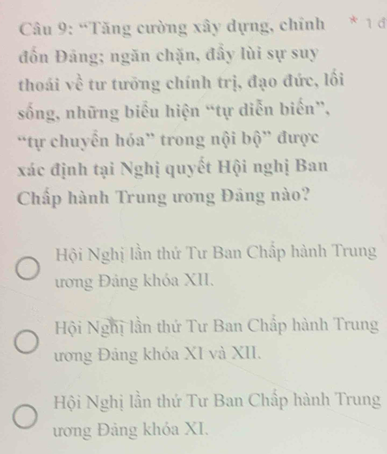 “Tăng cường xây dựng, chính * 1 đ
đồn Đảng; ngăn chặn, đầy lùi sự suy
thoái về tư tưỡng chính trị, đạo đức, lối
sống, những biểu hiện “tự diễn biến”,
“tự chuyển hóa” trong nội bộ” được
xác định tại Nghị quyết Hội nghị Ban
Chấp hành Trung ương Đảng nào?
Hội Nghị lần thứ Tư Ban Chấp hành Trung
ương Đảng khóa XII.
Hội Nghị lần thứ Tư Ban Chấp hành Trung
ương Đảng khóa XI và XII.
Hội Nghị lần thứ Tư Ban Chấp hành Trung
ương Đảng khóa XI.