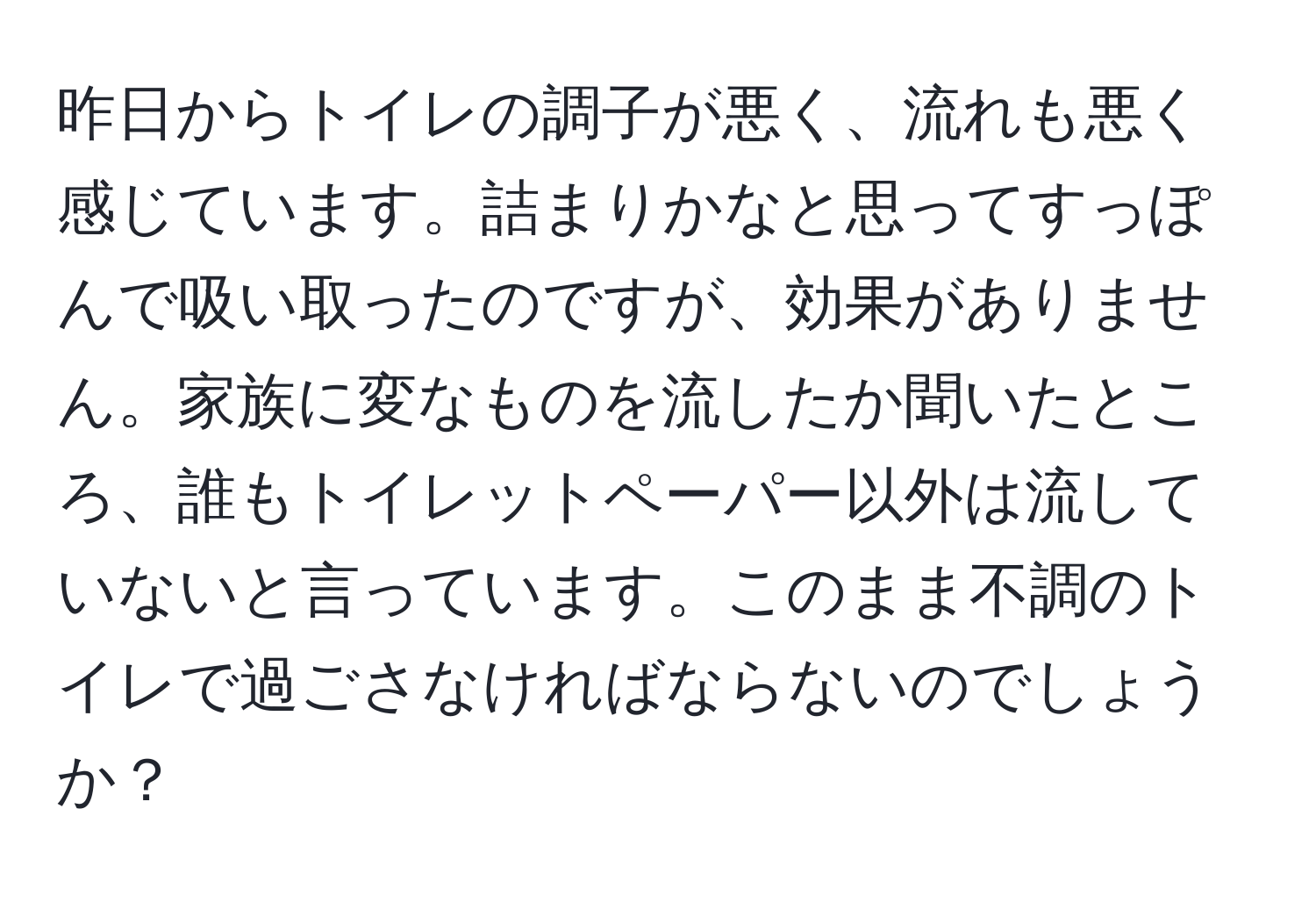 昨日からトイレの調子が悪く、流れも悪く感じています。詰まりかなと思ってすっぽんで吸い取ったのですが、効果がありません。家族に変なものを流したか聞いたところ、誰もトイレットペーパー以外は流していないと言っています。このまま不調のトイレで過ごさなければならないのでしょうか？