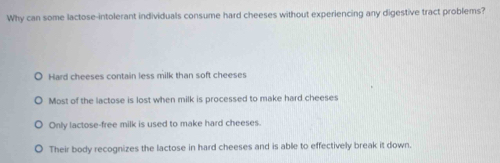 Why can some lactose-intolerant individuals consume hard cheeses without experiencing any digestive tract problems?
Hard cheeses contain less milk than soft cheeses
Most of the lactose is lost when milk is processed to make hard cheeses
Only lactose-free milk is used to make hard cheeses.
Their body recognizes the lactose in hard cheeses and is able to effectively break it down.