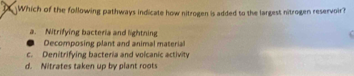 Which of the following pathways indicate how nitrogen is added to the largest nitrogen reservoir?
a. Nitrifying bacteria and lightning
Decomposing plant and animal material
c. Denitrifying bacteria and volcanic activity
d. Nitrates taken up by plant roots