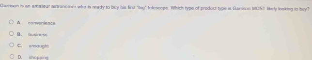 Garrison is an amateur astronomer who is ready to buy his first "big" telescope. Which type of product type is Garrison MOST likely looking to buy?
A. convenience
B. business
C. unsought
D. shopping