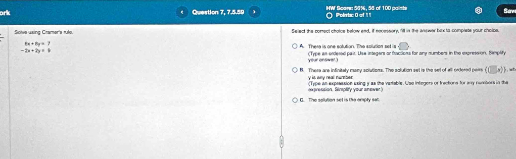 ork Question 7, 7.5.59 , HW Score: 56%, 56 of 100 points Sav
( Points: 0 of 11
Solve using Cramer's rule. Select the correct choice below and, if necessary, fill in the answer box to complete your choice.
6x+8y=7
A. There is one solution. The solution set is
-2x+2y=9
(Type an ordered pair. Use integers or fractions for any numbers in the expression. Simplify
your answer.)
B. There are infinitely many solutions. The solution set is the set of all ordered pairs y),wt
y is any real number.
(Type an expression using y as the variable. Use integers or fractions for any numbers in the
expression. Simplify your answer.)
C. The solution set is the empty set.