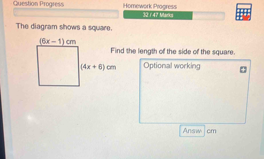 Question Progress Homework Progress
32 / 47 Marks
The diagram shows a square.
the length of the side of the square.
Optional working
Answ cm