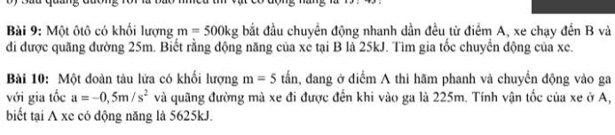 Một ôtô có khối lượng m=500kg bắt đầu chuyển động nhanh dần đều từ điểm A, xe chạy đến B và 
di được quãng đường 25m. Biết rằng động năng của xe tại B là 25kJ. Tìm gia tốc chuyến động của xe. 
Bài 10: Một đoàn tàu lữa có khối lượng m=5 tấn, đang ở diểm A thì hãm phanh và chuyển động vào ga 
với gia tốc a=-0,5m/s^2 và quãng đường mà xe đi được đến khi vào ga là 225m. Tính vận tốc của xe ở A, 
biết tại A xc có động năng là 5625kJ.