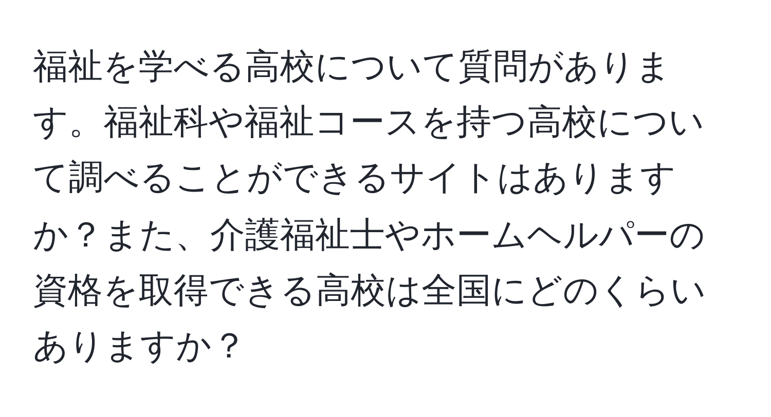 福祉を学べる高校について質問があります。福祉科や福祉コースを持つ高校について調べることができるサイトはありますか？また、介護福祉士やホームヘルパーの資格を取得できる高校は全国にどのくらいありますか？