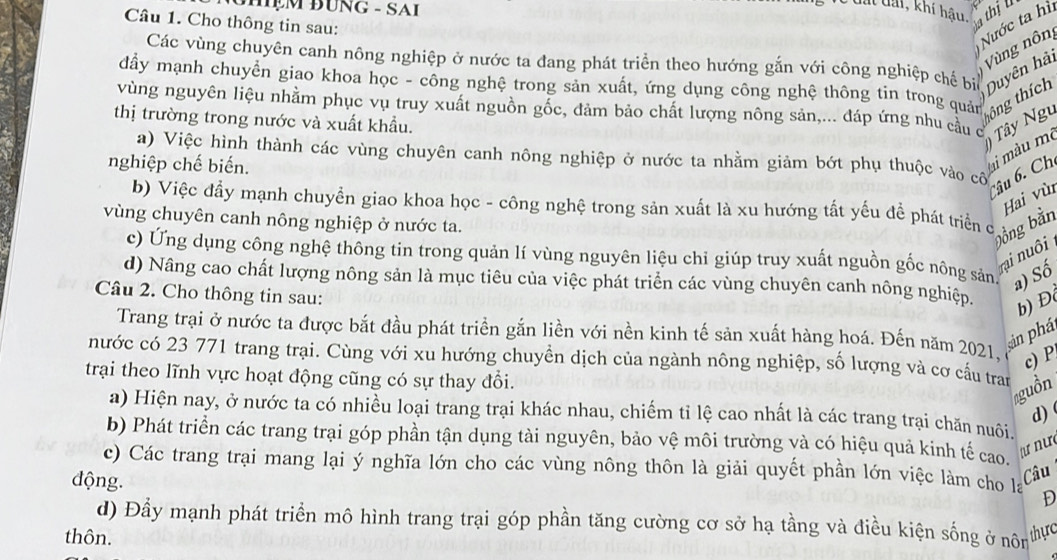 ĐHẹM ĐƯNG - SAI
đất đài, khí hậu, a thịl
Câu 1. Cho thông tin sau:
Nước ta hì
Các vùng chuyên canh nông nghiệp ở nước ta đang phát triển theo hướng gắn với công nghiệp chế bị Duyên hải Vùng nông
đẩy mạnh chuyển giao khoa học - công nghệ trong sản xuất, ứng dụng công nghệ thông tin trong quản
thông thích
vùng nguyên liệu nhằm phục vụ truy xuất nguồn gốc, đảm bảo chất lượng nông sản,... đáp ứng nhu câu c  Tây Ngư
thị trường trong nước và xuất khẩu.
a) Việc hình thành các vùng chuyên canh nông nghiệp ở nước ta nhằm giảm bớt phụ thuộc vào cô
nghiệp chế biến.
li màu mè Câu 6. Ch
b) Việc đẩy mạnh chuyền giao khoa học - công nghệ trong sản xuất là xu hướng tất yếu đề phát triển c
vùng chuyên canh nông nghiệp ở nước ta.
bồng bằn Hai vùi
ri nuôi
c) Ứng dụng công nghệ thông tin trong quản lí vùng nguyên liệu chi giúp truy xuất nguồn gốc nông sản. a) Số
d) Nâng cao chất lượng nông sản là mục tiêu của việc phát triển các vùng chuyên canh nông nghiệp.
Câu 2. Cho thông tin sau:
b) Đ
Trang trại ở nước ta được bắt đầu phát triển gắn liền với nền kinh tế sản xuất hàng hoá. Đến năm 2021. c) P
ản phá
nước có 23 771 trang trại. Cùng với xu hướng chuyền dịch của ngành nông nghiệp, số lượng và cơ cầu tran
trại theo lĩnh vực hoạt động cũng có sự thay đổi.
guồn
a) Hiện nay, ở nước ta có nhiều loại trang trại khác nhau, chiếm tỉ lệ cao nhất là các trang trại chăn nuôi d)
b) Phát triển các trang trại góp phần tận dụng tài nguyên, bảo vệ môi trường và có hiệu quả kinh tế cao.
ư n ư 
c) Các trang trại mang lại ý nghĩa lớn cho các vùng nông thôn là giải quyết phần lớn việc làm cho la D
động.
Câu
d) Đầy mạnh phát triển mô hình trang trại góp phần tăng cường cơ sở hạ tầng và điều kiện sống ở nôn
thôn. thyc