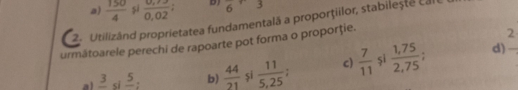 a)  150/4  si  (0,73)/0,02  D) 6 5
2. Utilizând proprietatea fundamentalã a proporţiilor, stabilește cale
următoarele perechi de rapoarte pot forma o proporţie.
2
.
a) frac 3s frac 5 : b)  44/21  și  11/5,25  c)  7/11  și  (1,75)/2,75 
d)