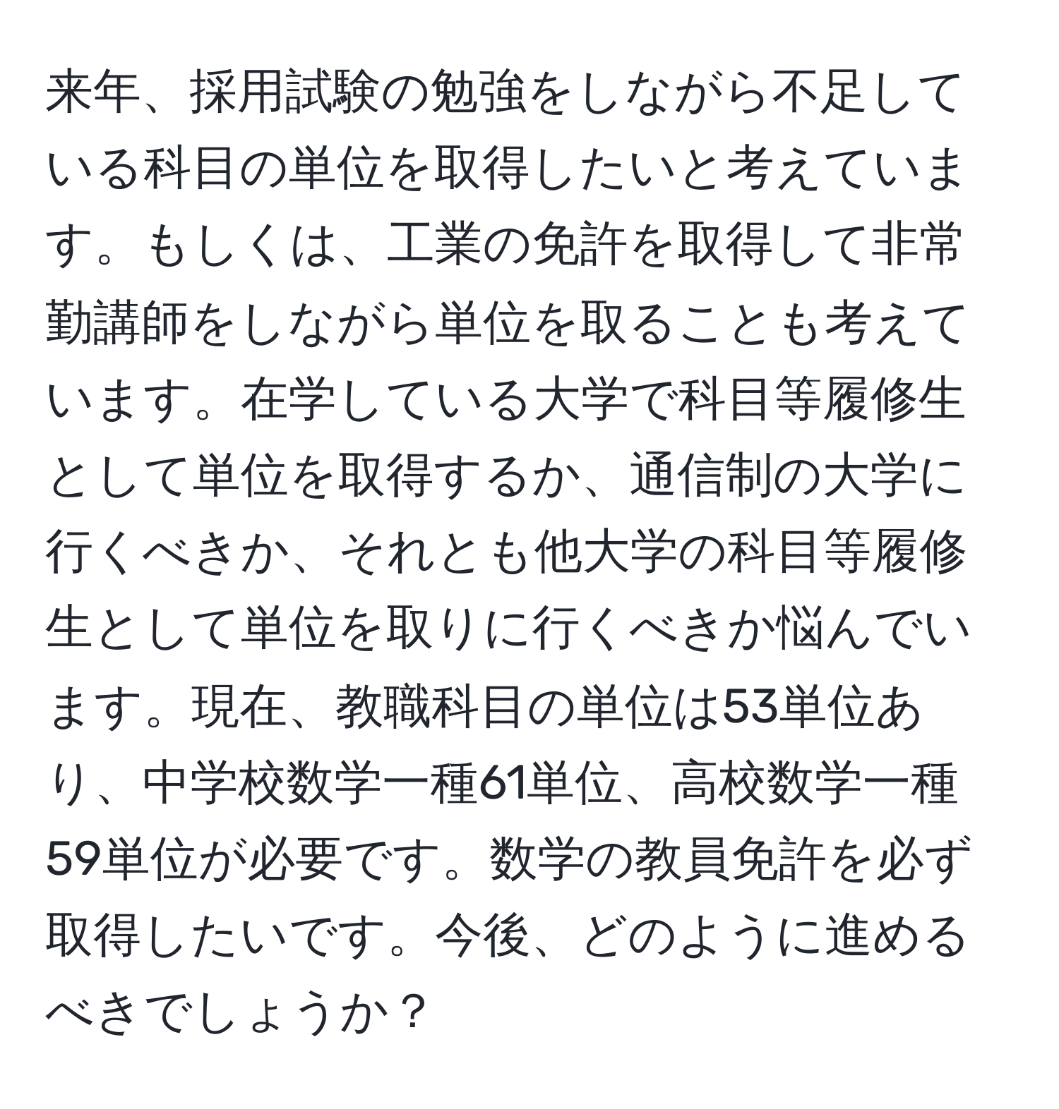 来年、採用試験の勉強をしながら不足している科目の単位を取得したいと考えています。もしくは、工業の免許を取得して非常勤講師をしながら単位を取ることも考えています。在学している大学で科目等履修生として単位を取得するか、通信制の大学に行くべきか、それとも他大学の科目等履修生として単位を取りに行くべきか悩んでいます。現在、教職科目の単位は53単位あり、中学校数学一種61単位、高校数学一種59単位が必要です。数学の教員免許を必ず取得したいです。今後、どのように進めるべきでしょうか？