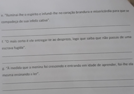 "Iluminai-lhe o espírito e infundi-lhe no coração brandura e misericórdia para que se 
_ 
compadeça de sua infeliz cativa". 
_ 
f. "O mais certo é ele entregar-te ao desprezo, logo que saiba que não passas de uma 
_ 
escrava fugida". 
_ 
g. "A medida que a menina foi crescendo e entrando em idade de aprender, foi-lhe ela 
mesma ensinando a ler". 
_ 
_