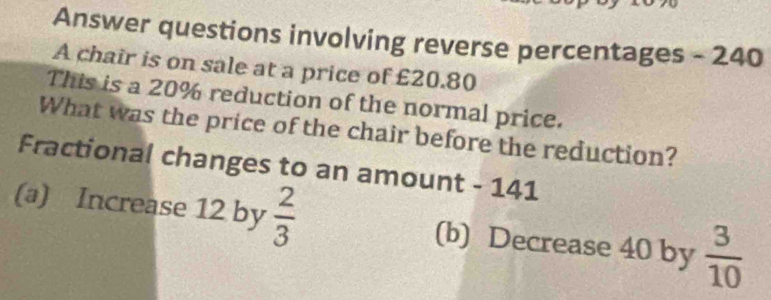 Answer questions involving reverse percentages - 240
A chair is on sale at a price of £20.80
This is a 20% reduction of the normal price. 
What was the price of the chair before the reduction? 
Fractional changes to an amount - 141
(a) Increase 12 by  2/3  (b) Decrease 40 by  3/10 