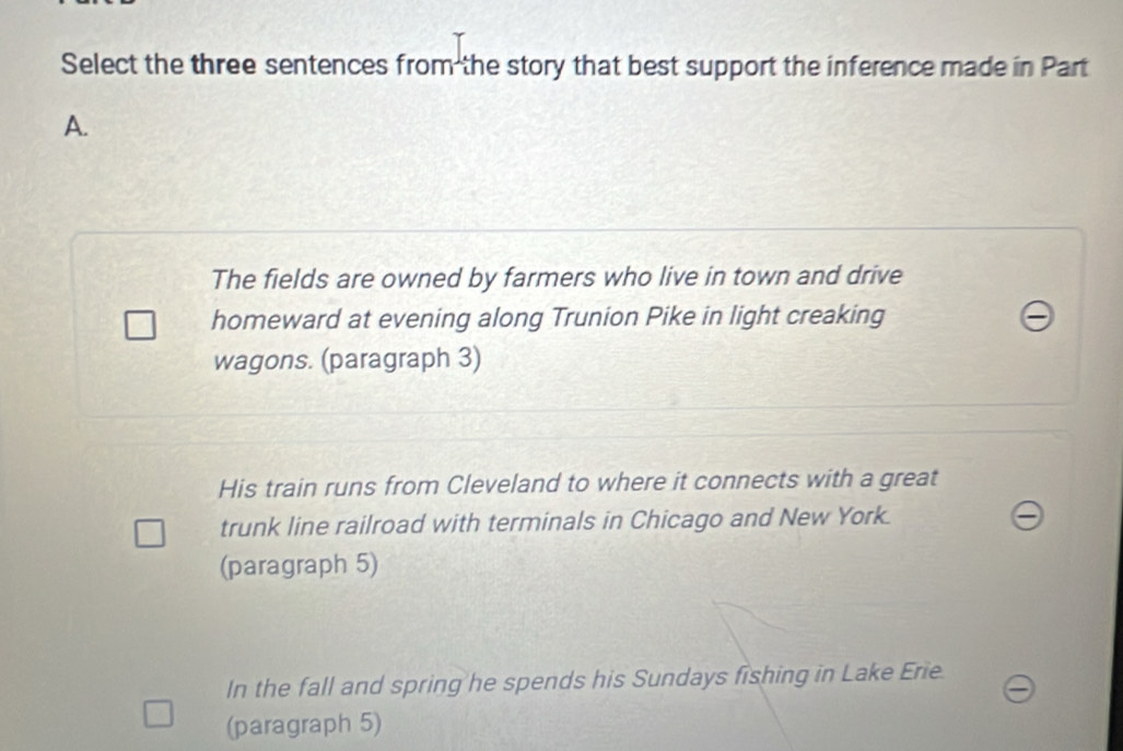 Select the three sentences from the story that best support the inference made in Part
A.
The fields are owned by farmers who live in town and drive
homeward at evening along Trunion Pike in light creaking
wagons. (paragraph 3)
His train runs from Cleveland to where it connects with a great
trunk line railroad with terminals in Chicago and New York.
(paragraph 5)
In the fall and spring he spends his Sundays fishing in Lake Erie
(paragraph 5)