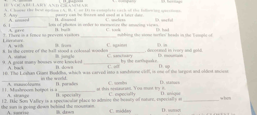 B. pagoda C. company D. heritage
II/ VOCABULARY AND GRAMMAR
A. Choose the best option (A, B. C or D) to complete each of the following questions.
5. Any _pastry can be frozen and used at a later date.
A. unused B. disused C. useless D. useful
6. 1 _lots of photos in order to memorize the amazing views.
A. gave B. built C. took D. had
7. There is a fence to prevent visitors _rubbing the stone turtles' heads in the Temple of
Literature.
A. with B. from C. against D. in
8. In the centre of the hall stood a colossal wooden _, decorated in ivory and gold.
A. statue B. jungle C. sanctuary D. mountain
9. A great many houses were knocked _by the earthquake.
A. back B. down C. off D. up
10. The Leshan Giant Buddha, which was carved into a sandstone cliff, is one of the largest and oldest ancient
_
in the world.
A. mausoleums B. parades C. tombs D. statues
11. Mushroom hotpot is a _at this restaurant. You must try it.
A. strange B. specialty C. especially D. unique
12. Bắc Sơn Valley is a spectacular place to admire the beauty of nature, especially at _when
the sun is going down behind the mountain.
A. sunrise B. dawn C. midday D. sunset