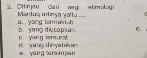 Ditinjau dari segi etimologi
Mantuq artinya yaitu ....
e
a. yang termaktub
b. yang diucapkan 6.
c. yang tersurat
d. yang dinyatakan
e.yang tersimpan