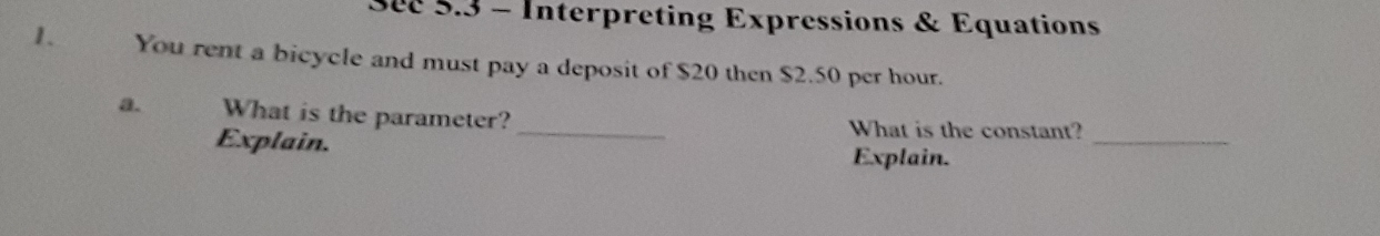 See 5.3 - Interpreting Expressions & Equations 
1. You rent a bicycle and must pay a deposit of $20 then $2.50 per hour. 
_ 
a. What is the parameter? _What is the constant? 
Explain. 
Explain.