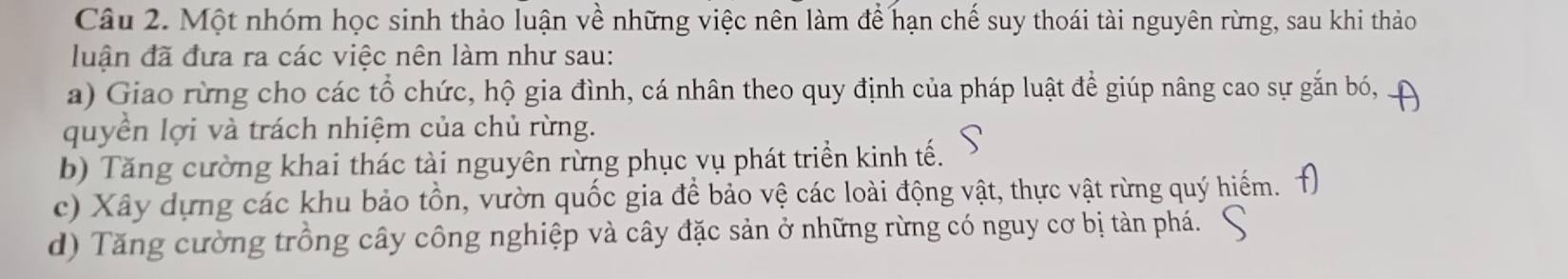 Một nhóm học sinh thảo luận về những việc nên làm để hạn chế suy thoái tài nguyên rừng, sau khi thảo
luận đã đưa ra các việc nên làm như sau:
a) Giao rừng cho các tổ chức, hộ gia đình, cá nhân theo quy định của pháp luật để giúp nâng cao sự gắn bó,
quyền lợi và trách nhiệm của chủ rừng.
b) Tăng cường khai thác tài nguyên rừng phục vụ phát triển kinh tế.
c) Xây dựng các khu bảo tồn, vườn quốc gia để bảo vệ các loài động vật, thực vật rừng quý hiểm.
d) Tăng cường trồng cây công nghiệp và cây đặc sản ở những rừng có nguy cơ bị tàn phá.