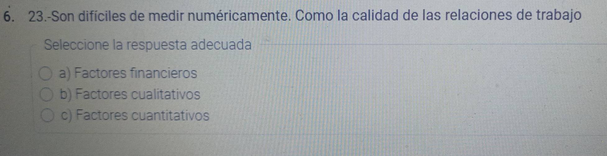 23.-Son difíciles de medir numéricamente. Como la calidad de las relaciones de trabajo
Seleccione la respuesta adecuada
a) Factores financieros
b) Factores cualitativos
c) Factores cuantitativos