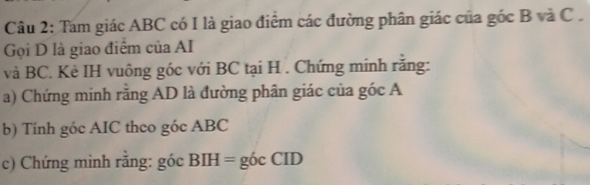 Tam giác ABC có I là giao điểm các đường phân giác của góc B và C. 
Gọi D là giao điểm của AI 
và BC. Kẻ IH vuông góc với BC tại H. Chứng minh răng: 
a) Chứng minh rằng AD là đường phân giác của góc A
b) Tính góc AIC theo góc ABC
c) Chứng minh rằng: góc BIH = góc CID