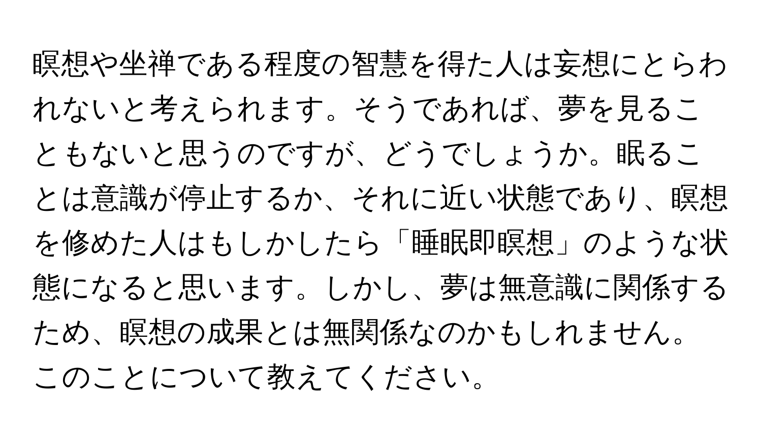 瞑想や坐禅である程度の智慧を得た人は妄想にとらわれないと考えられます。そうであれば、夢を見ることもないと思うのですが、どうでしょうか。眠ることは意識が停止するか、それに近い状態であり、瞑想を修めた人はもしかしたら「睡眠即瞑想」のような状態になると思います。しかし、夢は無意識に関係するため、瞑想の成果とは無関係なのかもしれません。このことについて教えてください。