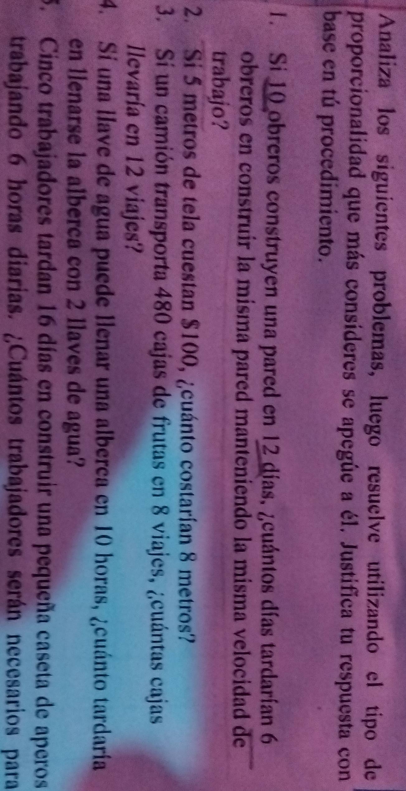Analiza los siguientes problemas, luego resuelve utilizando el tipo de 
proporcionalidad que más consíderes se apegúe a él. Justifica tu respuesta con 
base en tú procedimiento. 
1. Si 10 obreros construyen una pared en 12 días, ¿cuántos días tardarían 6
obreros en construir la misma pared manteniendo la misma velocidad de 
trabajo? 
2. Si 5 metros de tela cuestan $100, ¿cuánto costarían 8 metros? 
3. Sí un camión transporta 480 cajas de frutas en 8 viajes, ¿cuántas cajas 
Ilevaría en 12 viajes? 
4. Sí una llave de agua puede llenar una alberca en 10 horas, ¿cuánto tardaría 
en llenarse la alberca con 2 llaves de agua? 
5. Cinco trabajadores tardan 16 días en construir una pequeña caseta de aperos 
trabajando 6 horas diarías. ¿Cuántos trabajadores serán necesarios para