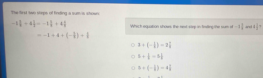 The first two steps of finding a sum is shown:
-1 5/8 +4 1/2 =-1 5/8 +4 4/8 
Which equation shows the next step in finding the sum of -1 5/8  and 4 1/2  ?
=-1+4+(- 5/8 )+ 4/8 
3+(- 1/8 )=2 7/8 
5+ 1/8 =5 1/8 
5+(- 1/8 )=4 7/8 