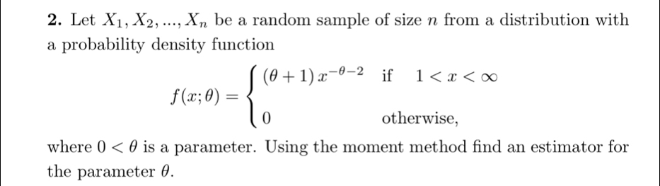 Let X_1, X_2,...,X_n be a random sample of size n from a distribution with
a probability density function
f(x;θ )=beginarrayl (θ +1)x^(-θ -2)if1
where 0 is a parameter. Using the moment method find an estimator for
the parameter θ.