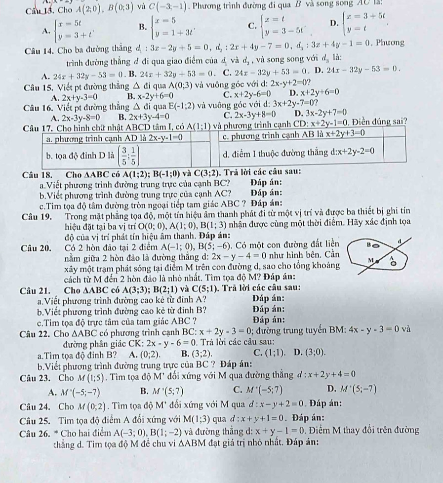 A
Cầu 13. Cho A(2;0),B(0;3) và C(-3;-1). Phương trình đường đi qua B và song song AC là:
A. beginarrayl x=5t y=3+tendarray. B. beginarrayl x=5 y=1+3tendarray. C. beginarrayl x=t y=3-5tendarray. . D. beginarrayl x=3+5t y=tendarray. .
Câu 14. Cho ba đường thẳng d_1:3x-2y+5=0,d_2:2x+4y-7=0,d_3:3x+4y-1=0 , Phương
trình đường thẳng đ đi qua giao điểm của & và d_2 , và song song với d_3 là:
A. 24x+32y-53=0. B. 24x+32y+53=0. C. 24x-32y+53=0. D. 24x-32y-53=0.
Câu 15. Viết pt đường thắng △ di qua A(0;3) và vuông góc với d: 2x-y+2=0 ?
A. 2x+y-3=0 B. x-2y+6=0 C. x+2y-6=0 D. x+2y+6=0
Câu 16. Viết pt đường thắng △ đi qua E(-1;2) và vuông góc với d: 3x+2y-7=0 ?
A. 2x-3y-8=0 B. 2x+3y-4=0 C. 2x-3y+8=0 D. 3x-2y+7=0
nh cạnh CD: x+2y-1=0. Điền đúng sai?
Câu 18. Cho ∆ABC có A(1;2);B(-1;0) và C(3;2). Trã lời các câu
a.Viết phương trình đường trung trực của cạnh BC? Đáp án:
b.Viết phương trình đường trung trực của cạnh AC?  Đáp án:
c.Tìm tọa độ tâm đường tròn ngoại tiếp tam giác ABC ? Đáp án:
Câu 19. Trong mặt phẳng tọa độ, một tín hiệu âm thanh phát đi từ một vị trí và được ba thiết bị ghi tín
hiệu đặt tại ba vị trí O(0;0),A(1;0),B(1;3) nhận được cùng một thời điểm. Hãy xác định tọa
độ của vị trí phát tín hiệu âm thanh. Đáp án:
Câu 20. Có 2 hòn đảo tại 2 điểm A(-1;0),B(5;-6) Có một con đường đất liền B d
nằm giữa 2 hòn đảo là đường thắng d: 2x-y-4=0 như hình bên. Cần
xây một trạm phát sóng tại điểm M trên con đường d, sao cho tổng khoảng M 。
cách từ M đến 2 hòn đảo là nhỏ nhất. Tìm tọa độ M? Đáp án:
Câu 21. Cho △ ABC có A(3;3);B(2;1) và C(5;1). Trả lời các câu sau:
a.Viết phương trình đường cao kẻ từ đỉnh A? Đáp án:
b.Viết phương trình đường cao kẻ từ đỉnh B? Đáp án:
c.Tìm tọa độ trực tâm của tam giác ABC ?  Đáp án:
Câu 22. Cho △ ABC có phương trình cạnh BC: x+2y-3=0; đường trung tuyến BM: 4x-y-3=0 và
đường phân giác CK: 2x-y-6=0. Trả lời các câu sau:
a.Tìm tọa độ đỉnh B? A. (0;2). B. (3;2). C. (1;1) D. (3;0).
b.Viết phương trình đường trung trực của BC ? Đáp án:
Câu 23. Cho M(1;5). Tìm tọa độ M' đối xứng với M qua đường thẳng d : x+2y+4=0
A. M'(-5;-7) B. M'(5;7) C. M'(-5;7) D. M'(5;-7)
Câu 24. Cho M(0;2). Tìm tọa độ M' đối xứng với M qua d:x-y+2=0. Đáp án:
Câu 25. Tìm tọa độ điểm A đối xứng với M(1;3) qua d:x+y+1=0. Đáp án:
Câu 26. * Cho hai điểm A(-3;0),B(1;-2) và đường thẳng d: x+y-1=0.  Điểm M thay đổi trên đường
thẳng d. Tìm tọa độ M để chu vi △ ABM đạt giá trị nhỏ nhất. Đáp án: