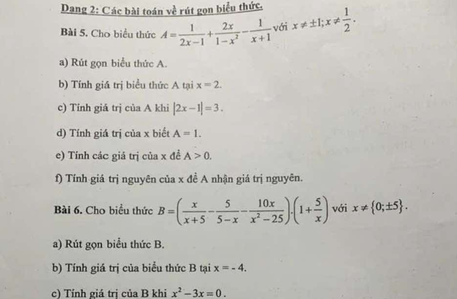 Dang 2: Các bài toán về rút gọn biểu thức. 
Bài 5. Cho biểu thức A= 1/2x-1 + 2x/1-x^2 - 1/x+1  với x!= ± 1; x!=  1/2 . 
a) Rút gọn biểu thức A. 
b) Tính giá trị biểu thức A tại x=2. 
c) Tính giá trị của A khi |2x-1|=3. 
d) Tính giá trị của x biết A=1. 
e) Tính các giá trị của x đề A>0. 
f) Tính giá trị nguyên của x đề A nhận giá trị nguyên. 
Bài 6. Cho biều thức B=( x/x+5 - 5/5-x - 10x/x^2-25 )· (1+ 5/x ) với x!=  0;± 5. 
a) Rút gọn biểu thức B. 
b) Tính giá trị của biểu thức B tại x=-4. 
c) Tính giá trị của B khi x^2-3x=0.