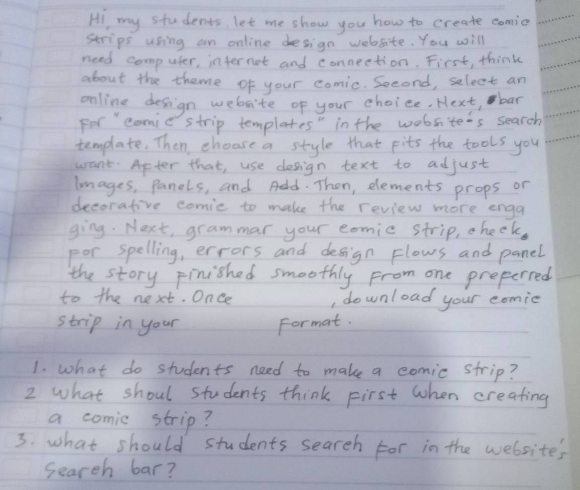 HI my students. let me show you how to create comic 
strips using an online design website. You will 
need computer, infernet and conneetion. First, think 
about the theme of your comic. Second, select an 
online design website of your choice, Next, bar 
For come strip templates" in the wobsite's search 
template. Then, choose a style that pits the tools you 
want. Apter that, use design text to adjust 
lmages, panels, and Add. Then, elements props or 
decorative comie to make the review more enga 
ging. Next, grammar your eomic strip, cheek. 
For spelling, errors and design Flows and panel 
the story Finished smoothly From one preperred 
to the next. Once , download your comie 
strip in your Format. 
1. what do students need to make a comic strip? 
2 what shoul students think First when creating 
a comic strip? 
3. what should students seareh for in the websites 
Search bar?